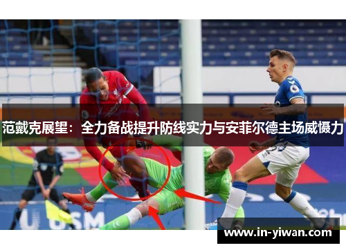 范戴克展望：全力备战提升防线实力与安菲尔德主场威慑力