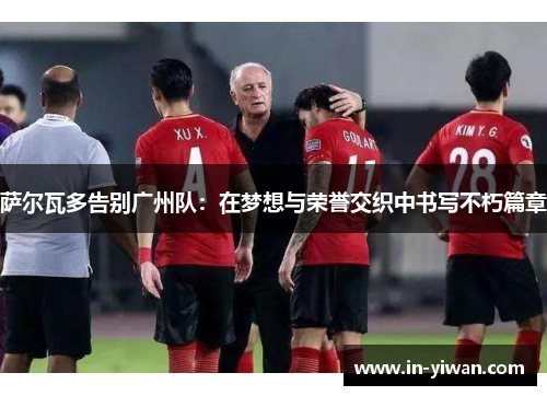 萨尔瓦多告别广州队：在梦想与荣誉交织中书写不朽篇章