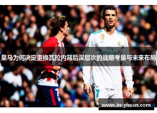皇马为何决定更换瓦拉内背后深层次的战略考量与未来布局