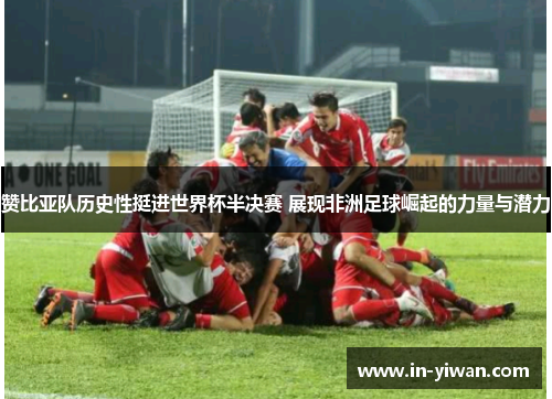 赞比亚队历史性挺进世界杯半决赛 展现非洲足球崛起的力量与潜力