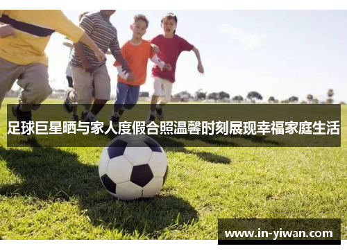 足球巨星晒与家人度假合照温馨时刻展现幸福家庭生活