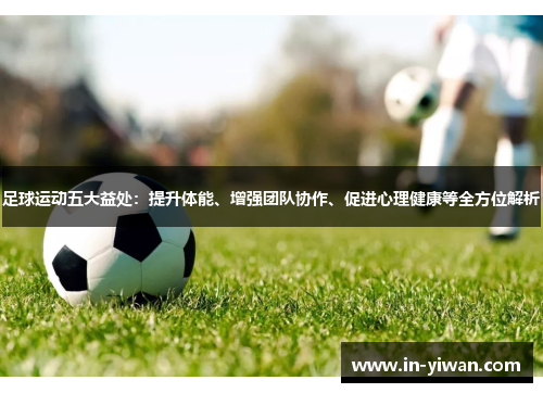 足球运动五大益处：提升体能、增强团队协作、促进心理健康等全方位解析
