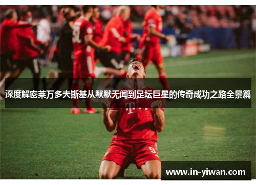 深度解密莱万多夫斯基从默默无闻到足坛巨星的传奇成功之路全景篇