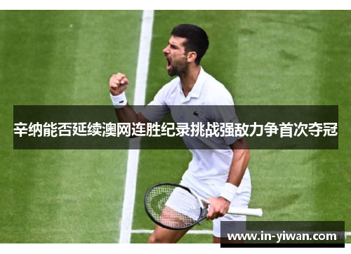 辛纳能否延续澳网连胜纪录挑战强敌力争首次夺冠