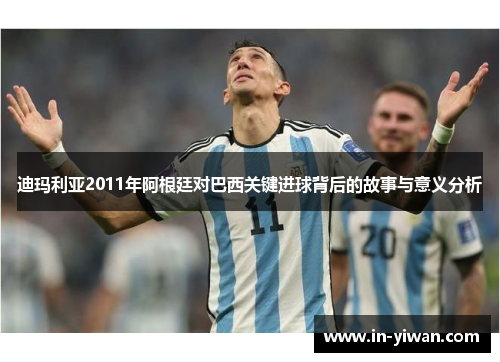 迪玛利亚2011年阿根廷对巴西关键进球背后的故事与意义分析