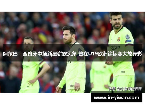 阿尔巴：西班牙中场新星崭露头角 曾在U19欧洲锦标赛大放异彩