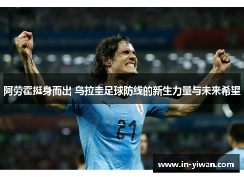 阿劳霍挺身而出 乌拉圭足球防线的新生力量与未来希望