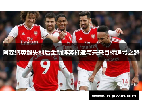 阿森纳英超失利后全新阵容打造与未来目标追寻之路