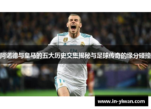 阿诺德与皇马的五大历史交集揭秘与足球传奇的缘分碰撞 阿诺德与皇马的五大历史交集揭秘与足球传奇的缘分碰撞