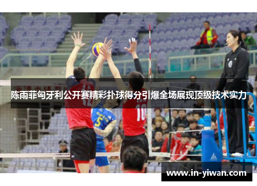 陈雨菲匈牙利公开赛精彩扑球得分引爆全场展现顶级技术实力