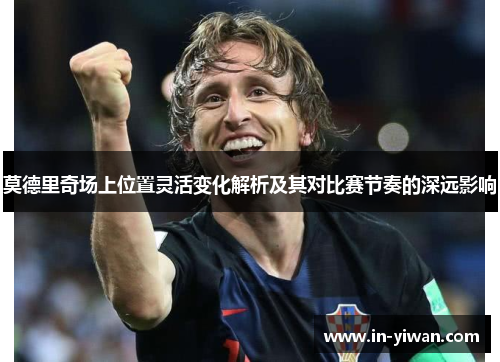 莫德里奇场上位置灵活变化解析及其对比赛节奏的深远影响