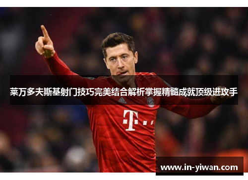 莱万多夫斯基射门技巧完美结合解析掌握精髓成就顶级进攻手
