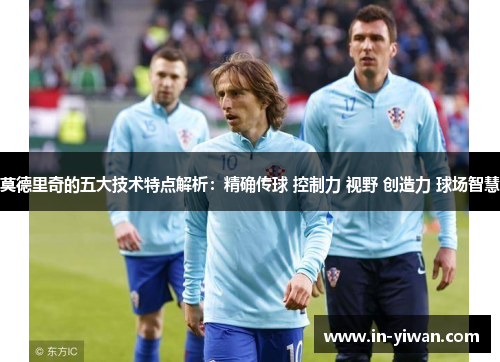 莫德里奇的五大技术特点解析：精确传球 控制力 视野 创造力 球场智慧