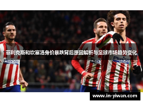 菲利克斯和坎塞洛身价暴跌背后原因解析与足球市场趋势变化