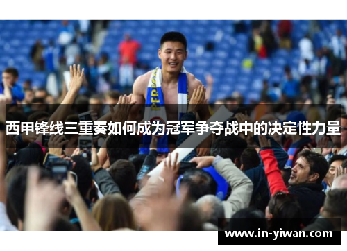 西甲锋线三重奏如何成为冠军争夺战中的决定性力量