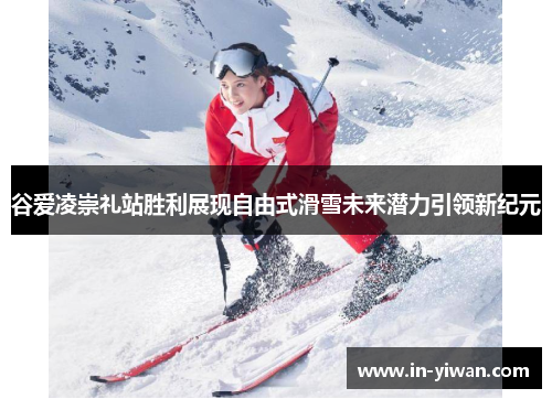 谷爱凌崇礼站胜利展现自由式滑雪未来潜力引领新纪元