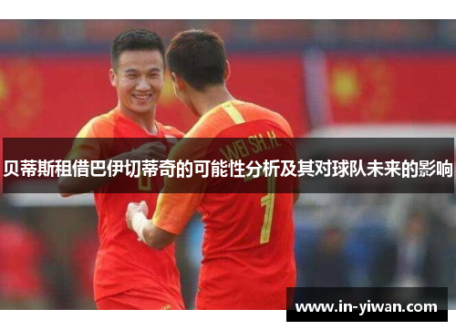 贝蒂斯租借巴伊切蒂奇的可能性分析及其对球队未来的影响