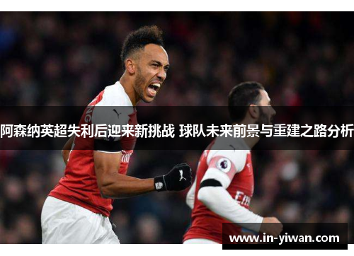 阿森纳英超失利后迎来新挑战 球队未来前景与重建之路分析