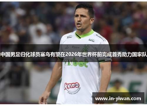 中国男足归化球员塞鸟有望在2026年世界杯前完成首秀助力国家队