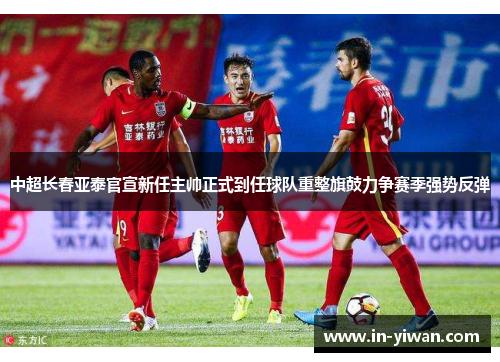 中超长春亚泰官宣新任主帅正式到任球队重整旗鼓力争赛季强势反弹