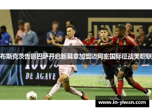 布斯克茨告别巴萨开启新篇章加盟迈阿密国际征战美职联