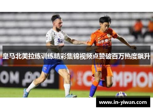 皇马北美拉练训练精彩集锦视频点赞破百万热度飙升