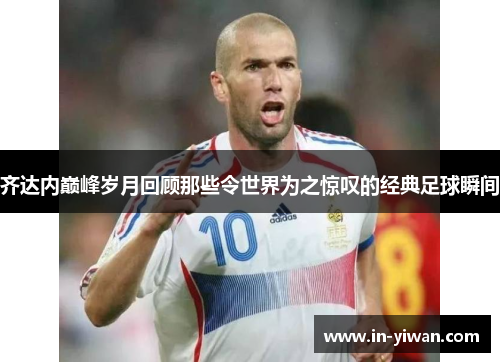 齐达内巅峰岁月回顾那些令世界为之惊叹的经典足球瞬间