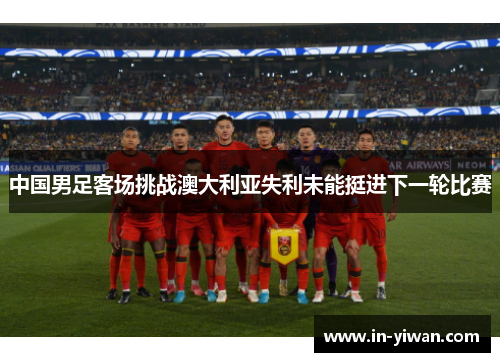 中国男足客场挑战澳大利亚失利未能挺进下一轮比赛
