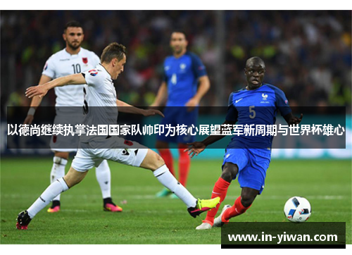 以德尚继续执掌法国国家队帅印为核心展望蓝军新周期与世界杯雄心